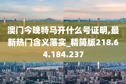 澳门今晚特马开什么号证明,最新热门含义落实_精简版218.64.184.237