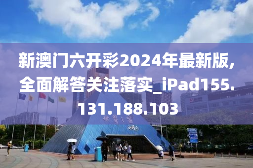 新澳门六开彩2024年最新版,全面解答关注落实_iPad155.131.188.103