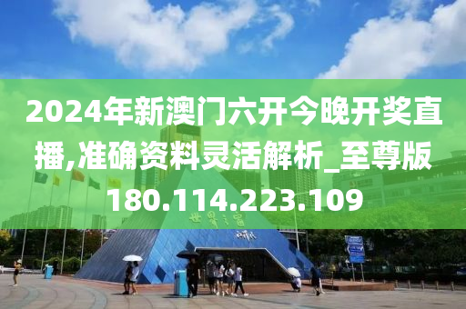 2024年新澳门六开今晚开奖直播,准确资料灵活解析_至尊版180.114.223.109