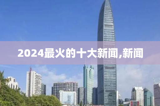 2024最火的十大新闻,新闻