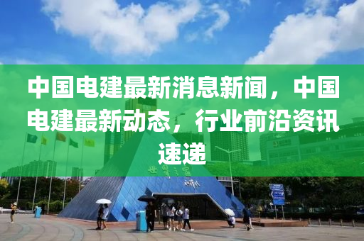 中国电建最新消息新闻，中国电建最新动态，行业前沿资讯速递