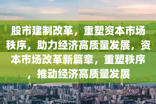 股市建制改革，重塑资本市场秩序，助力经济高质量发展，资本市场改革新篇章，重塑秩序，推动经济高质量发展