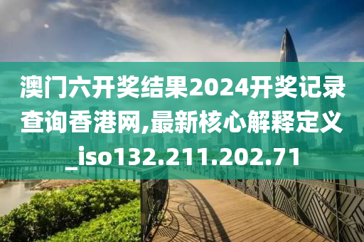 澳门六开奖结果2024开奖记录查询香港网,最新核心解释定义_iso132.211.202.71