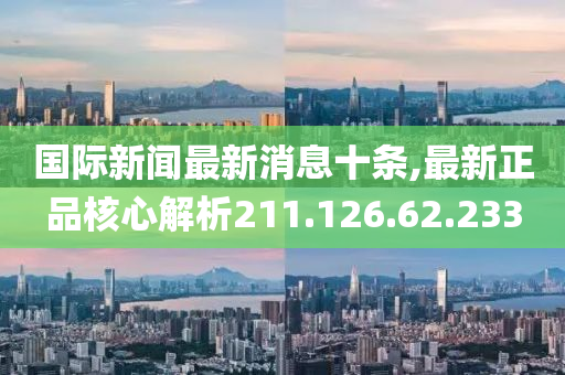 国际新闻最新消息十条,最新正品核心解析211.126.62.233