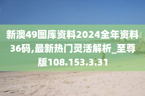 新澳49图库资料2024全年资料36码,最新热门灵活解析_至尊版108.153.3.31