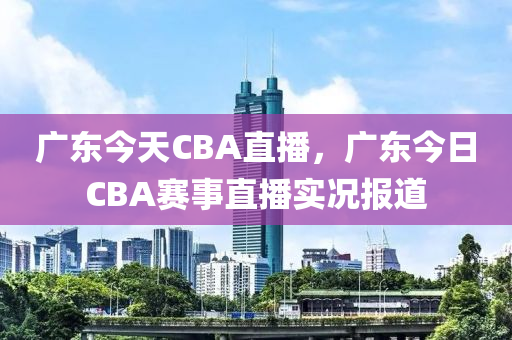 广东今天CBA直播，广东今日CBA赛事直播实况报道