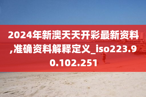 2024年新澳天天开彩最新资料,准确资料解释定义_iso223.90.102.251