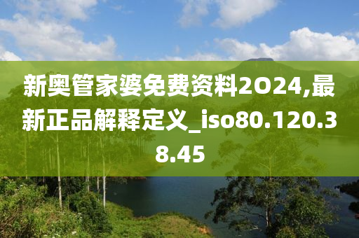 新奥管家婆免费资料2O24,最新正品解释定义_iso80.120.38.45