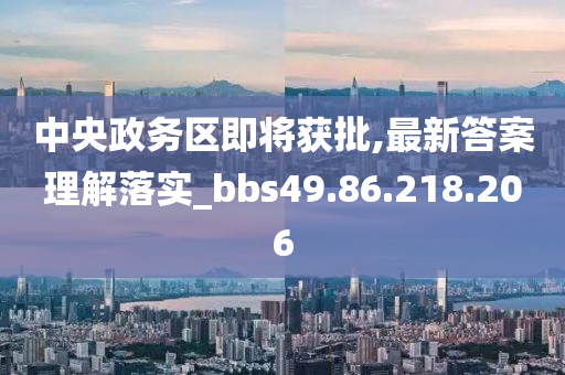 中央政务区即将获批,最新答案理解落实_bbs49.86.218.206