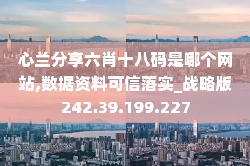 心兰分享六肖十八码是哪个网站,数据资料可信落实_战略版242.39.199.227