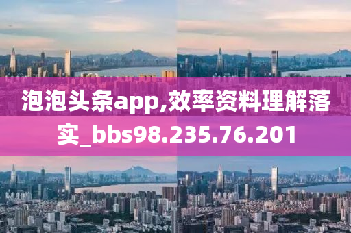 泡泡头条app,效率资料理解落实_bbs98.235.76.201