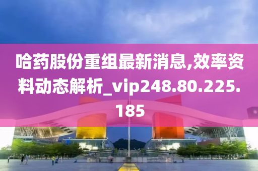 哈药股份重组最新消息,效率资料动态解析_vip248.80.225.185