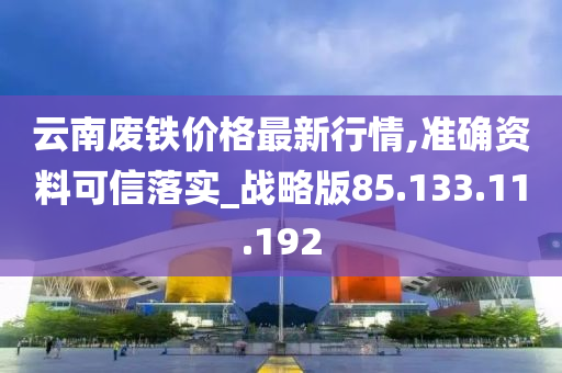 云南废铁价格最新行情,准确资料可信落实_战略版85.133.11.192