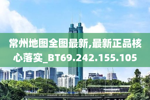 常州地图全图最新,最新正品核心落实_BT69.242.155.105