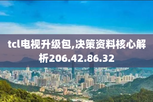 tcl电视升级包,决策资料核心解析206.42.86.32