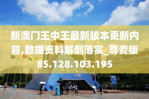 新澳门王中王最新版本更新内容,数据资料解剖落实_尊贵版85.128.103.195