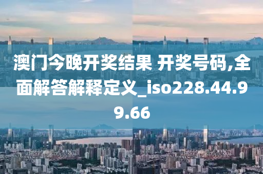 澳门今晚开奖结果 开奖号码,全面解答解释定义_iso228.44.99.66