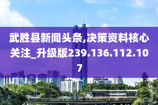 武胜县新闻头条,决策资料核心关注_升级版239.136.112.107