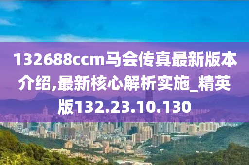 132688ccm马会传真最新版本介绍,最新核心解析实施_精英版132.23.10.130