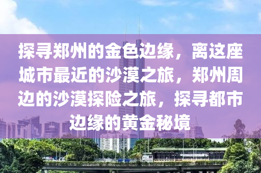 探寻郑州的金色边缘，离这座城市最近的沙漠之旅，郑州周边的沙漠探险之旅，探寻都市边缘的黄金秘境