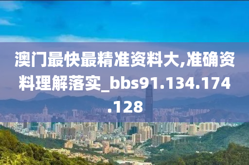 澳门最快最精准资料大,准确资料理解落实_bbs91.134.174.128