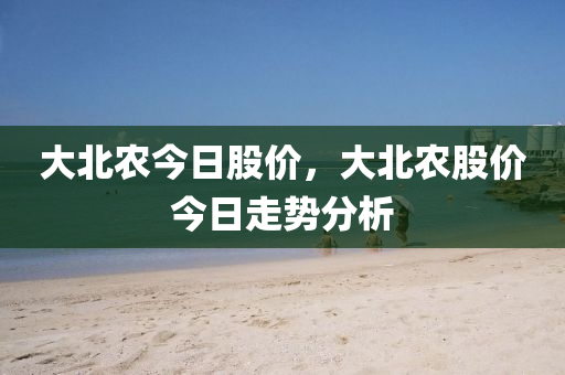 大北农今日股价，大北农股价今日走势分析