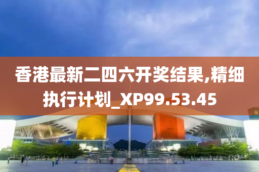 香港最新二四六开奖结果,精细执行计划_XP99.53.45