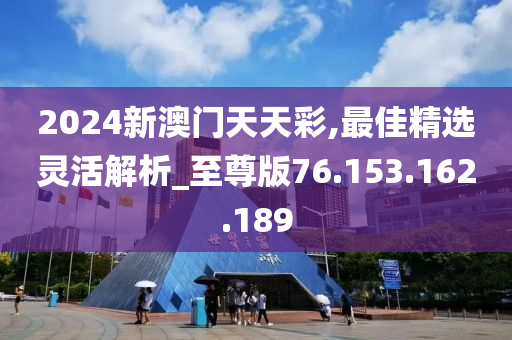 2024新澳门天天彩,最佳精选灵活解析_至尊版76.153.162.189