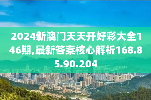 2024新澳门天天开好彩大全146期,最新答案核心解析168.85.90.204