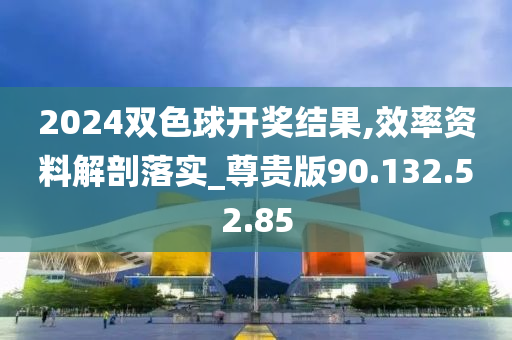 2024双色球开奖结果,效率资料解剖落实_尊贵版90.132.52.85