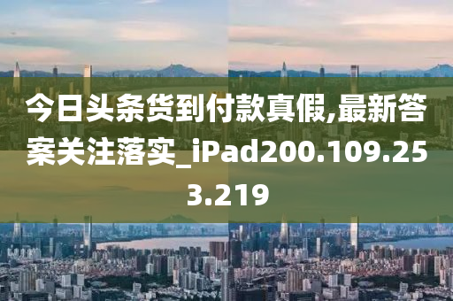 今日头条货到付款真假,最新答案关注落实_iPad200.109.253.219