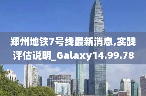 郑州地铁7号线最新消息,实践评估说明_Galaxy14.99.78