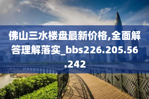 佛山三水楼盘最新价格,全面解答理解落实_bbs226.205.56.242