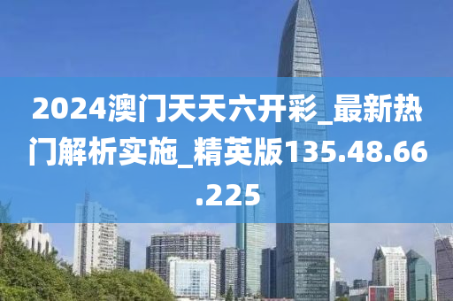 2024澳门天天六开彩_最新热门解析实施_精英版135.48.66.225