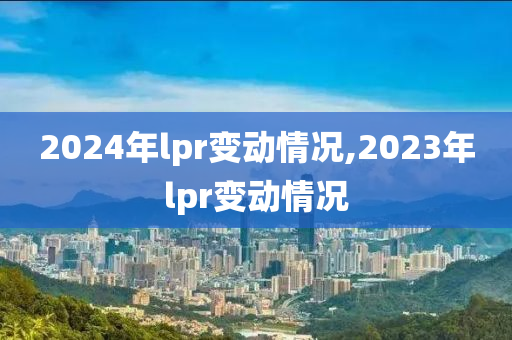 2024年lpr变动情况,2023年lpr变动情况