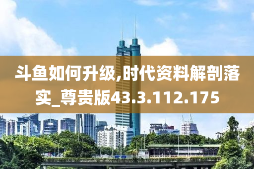 斗鱼如何升级,时代资料解剖落实_尊贵版43.3.112.175