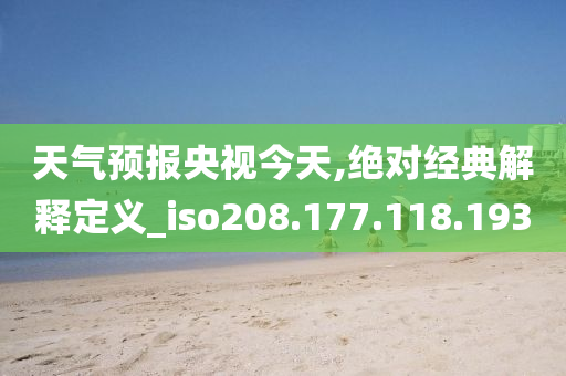 天气预报央视今天,绝对经典解释定义_iso208.177.118.193