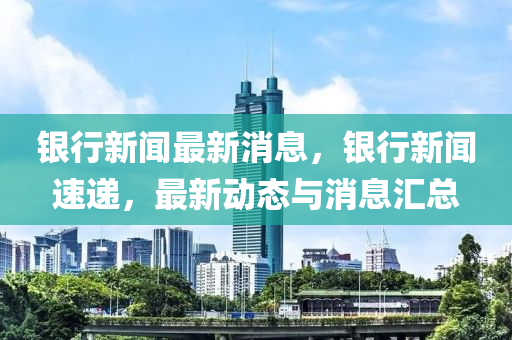 银行新闻最新消息，银行新闻速递，最新动态与消息汇总