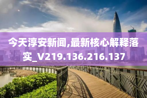 今天淳安新闻,最新核心解释落实_V219.136.216.137