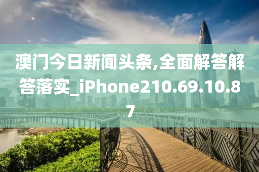 澳门今日新闻头条,全面解答解答落实_iPhone210.69.10.87