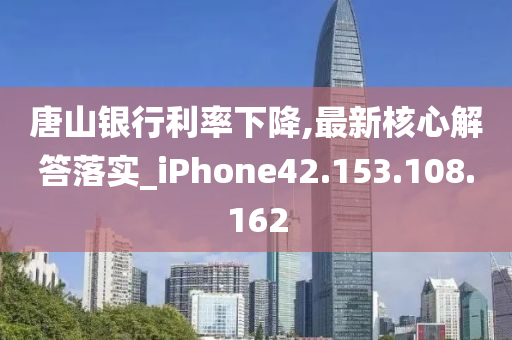 唐山银行利率下降,最新核心解答落实_iPhone42.153.108.162