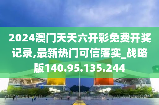 2024澳门天天六开彩免费开奖记录,最新热门可信落实_战略版140.95.135.244