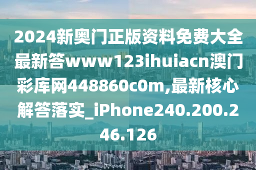 2024新奥门正版资料免费大全最新答www123ihuiacn澳门彩库网448860c0m,最新核心解答落实_iPhone240.200.246.126