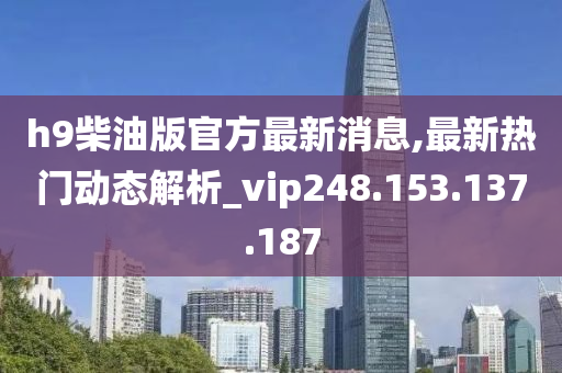 h9柴油版官方最新消息,最新热门动态解析_vip248.153.137.187