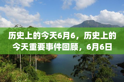 历史上的今天6月6，历史上的今天重要事件回顾，6月6日