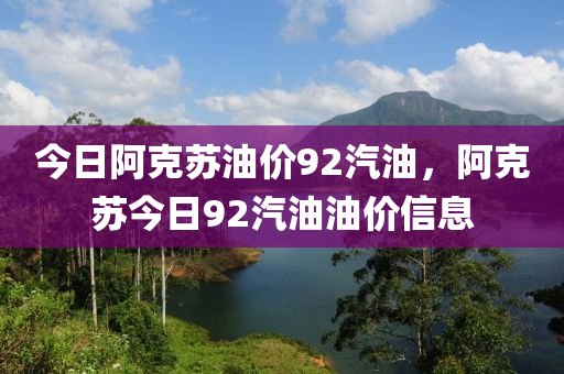 今日阿克苏油价92汽油，阿克苏今日92汽油油价信息