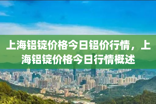 上海铝锭价格今日铝价行情，上海铝锭价格今日行情概述