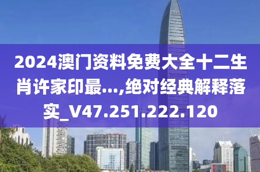 2024澳门资料免费大全十二生肖许家印最...,绝对经典解释落实_V47.251.222.120