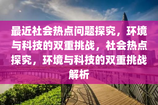 最近社会热点问题探究，环境与科技的双重挑战，社会热点探究，环境与科技的双重挑战解析