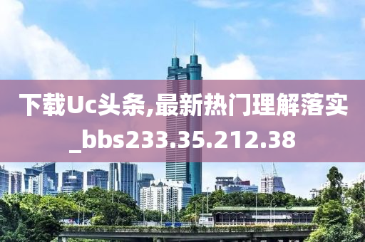 下载Uc头条,最新热门理解落实_bbs233.35.212.38